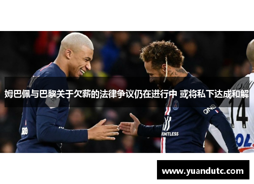 姆巴佩与巴黎关于欠薪的法律争议仍在进行中 或将私下达成和解